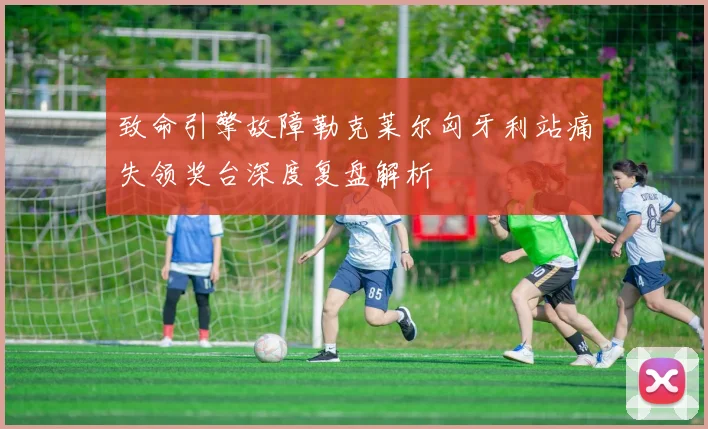 致命引擎故障勒克莱尔匈牙利站痛失领奖台深度复盘解析