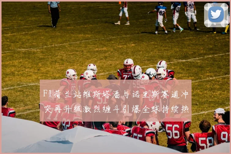 F1荷兰站维斯塔潘与诺里斯赛道冲突再升级激烈缠斗引爆全球持续热议