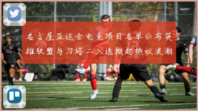 名古屋亚运会电竞项目名单公布英雄联盟与刀塔二入选掀起热议浪潮
