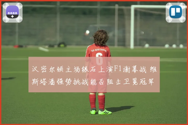 汉密尔顿主场银石上演F1谢幕战 维斯塔潘强势挑战能否阻击卫冕冠军