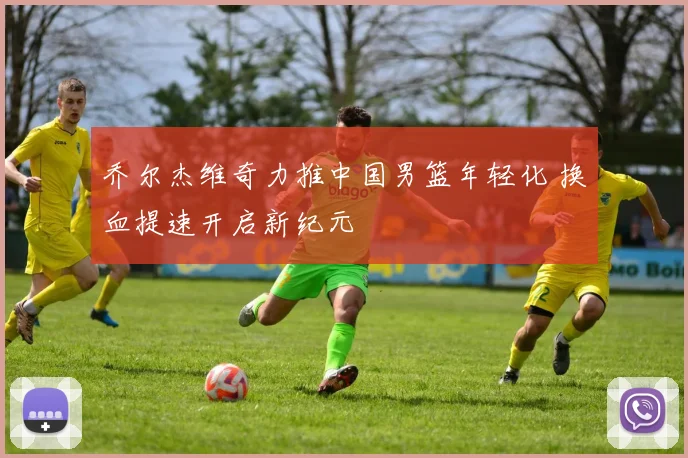 乔尔杰维奇力推中国男篮年轻化 换血提速开启新纪元