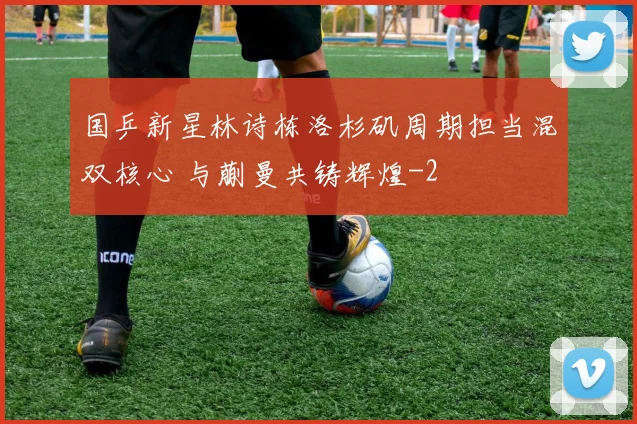 国乒新星林诗栋洛杉矶周期担当混双核心 与蒯曼共铸辉煌