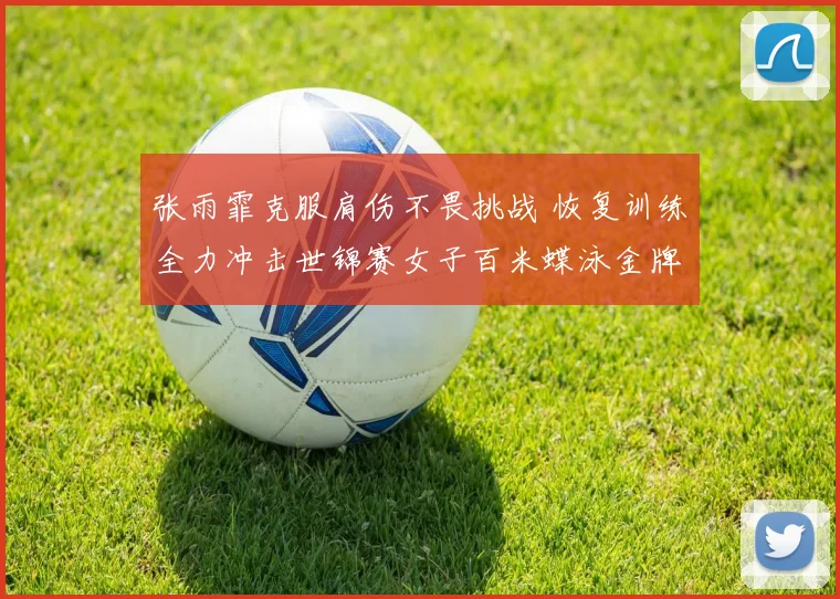 张雨霏克服肩伤不畏挑战 恢复训练全力冲击世锦赛女子百米蝶泳金牌
