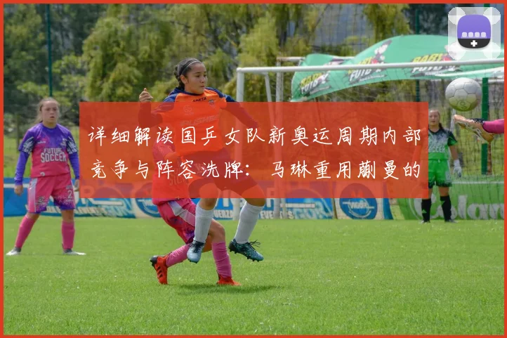详细解读国乒女队新奥运周期内部竞争与阵容洗牌:马琳重用蒯曼的深度原因