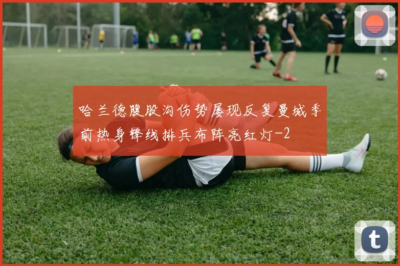 哈兰德腹股沟伤势屡现反复曼城季前热身锋线排兵布阵亮红灯