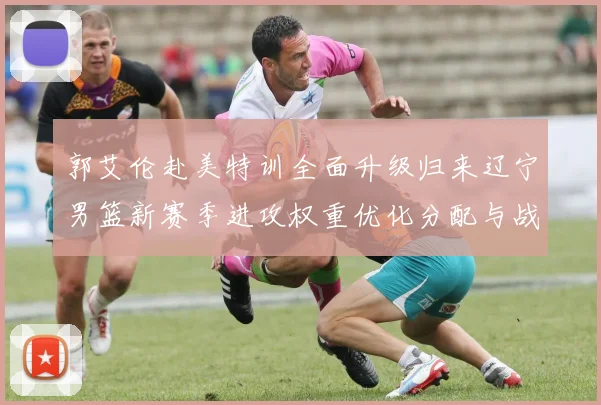 郭艾伦赴美特训全面升级归来辽宁男篮新赛季进攻权重优化分配与战术融合探究