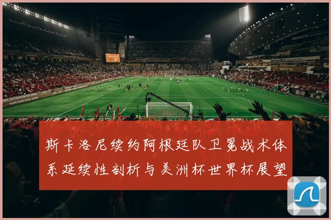 斯卡洛尼续约阿根廷队卫冕战术体系延续性剖析与美洲杯世界杯展望