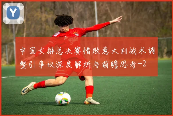 中国女排总决赛惜败意大利战术调整引争议深度解析与前瞻思考