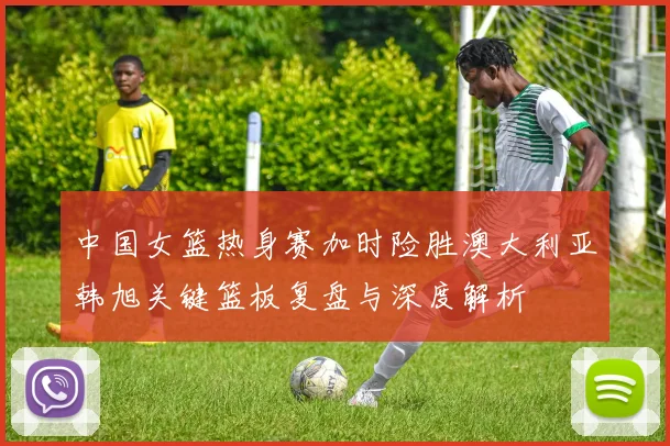 中国女篮热身赛加时险胜澳大利亚韩旭关键篮板复盘与深度解析
