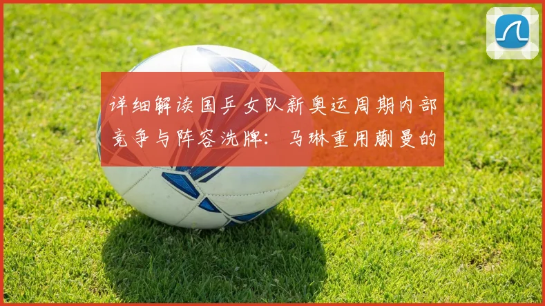详细解读国乒女队新奥运周期内部竞争与阵容洗牌：马琳重用蒯曼的深度原因