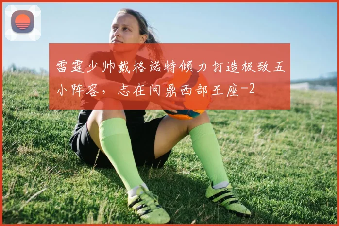 雷霆少帅戴格诺特倾力打造极致五小阵容,志在问鼎西部王座