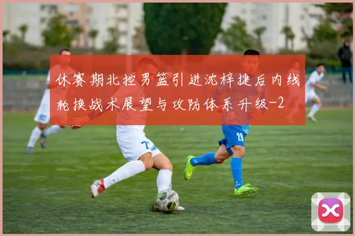 休赛期北控男篮引进沈梓捷后内线轮换战术展望与攻防体系升级