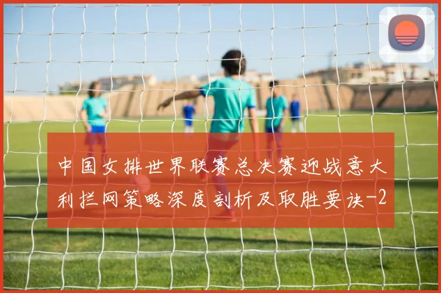 中国女排世界联赛总决赛迎战意大利拦网策略深度剖析及取胜要诀