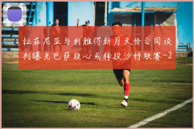 拉菲尼亚与利雅得新月天价合同谈判曝光巴萨核心或转投沙特联赛
