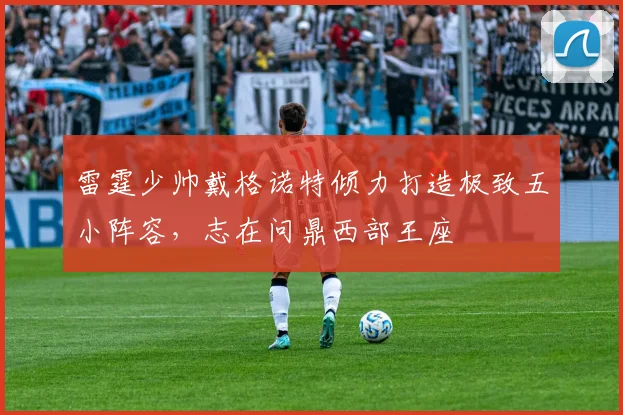 雷霆少帅戴格诺特倾力打造极致五小阵容，志在问鼎西部王座