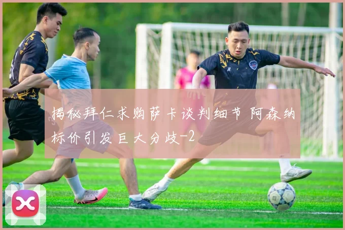 揭秘拜仁求购萨卡谈判细节 阿森纳标价引发巨大分歧