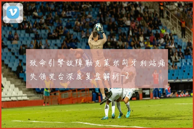 致命引擎故障勒克莱尔匈牙利站痛失领奖台深度复盘解析