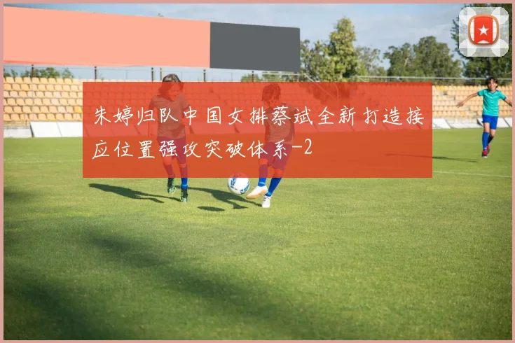 朱婷归队中国女排蔡斌全新打造接应位置强攻突破体系