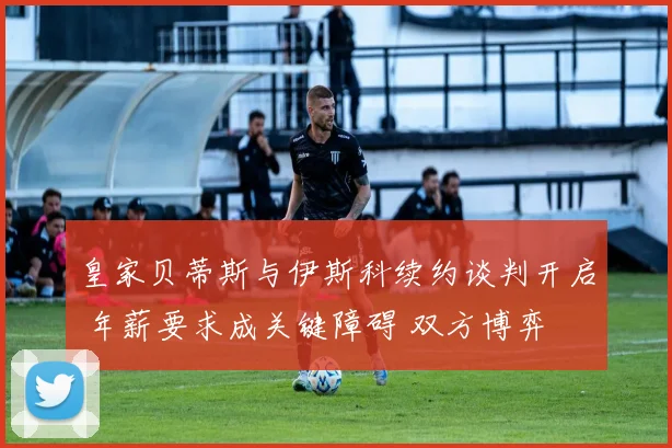 皇家贝蒂斯与伊斯科续约谈判开启 年薪要求成关键障碍 双方博弈