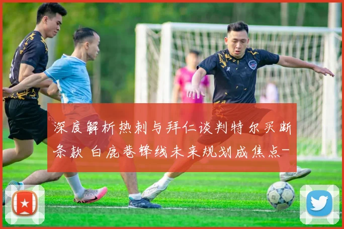 深度解析热刺与拜仁谈判特尔买断条款 白鹿巷锋线未来规划成焦点