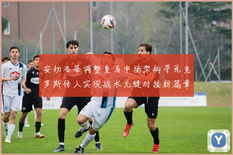 安切洛蒂调整皇马中场架构寻觅克罗斯传人实现战术无缝对接新篇章
