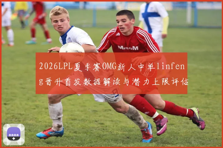 2026LPL夏季赛OMG新人中单linfeng晋升首发数据解读与潜力上限评估
