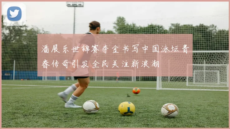 潘展乐世锦赛夺金书写中国泳坛青春传奇引发全民关注新浪潮