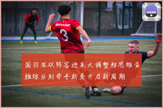 国羽混双阵容迎来大调整郑思维黄雅琼分别牵手新秀开启新周期