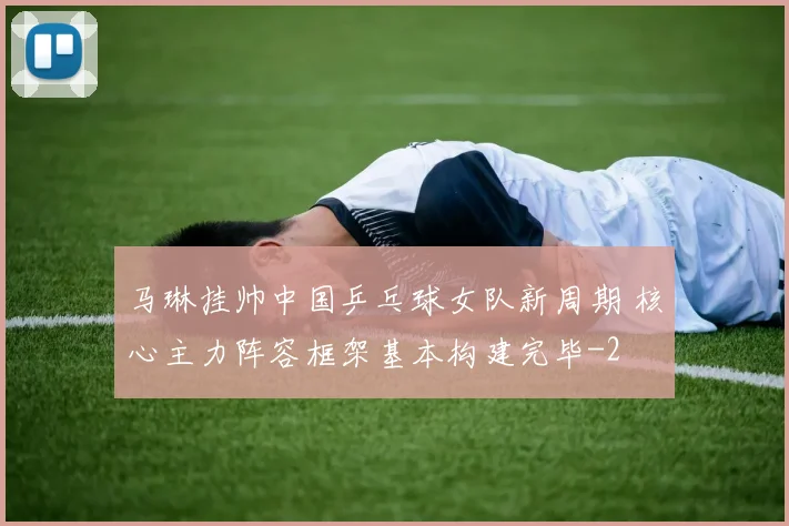 马琳挂帅中国乒乓球女队新周期 核心主力阵容框架基本构建完毕