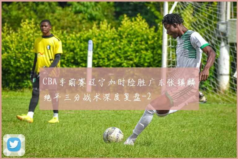 CBA季前赛辽宁加时险胜广东张镇麟绝平三分战术深度复盘