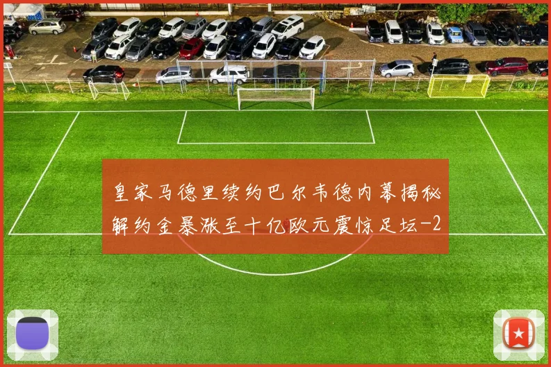 皇家马德里续约巴尔韦德内幕揭秘解约金暴涨至十亿欧元震惊足坛