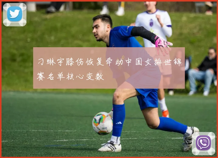 刁琳宇膝伤恢复牵动中国女排世锦赛名单核心变数