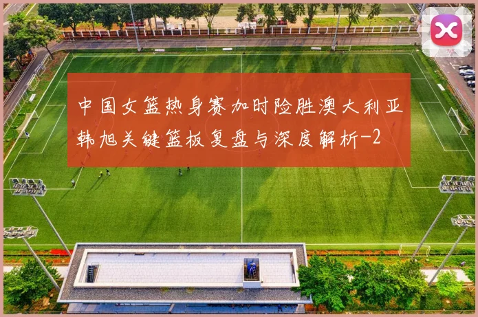 中国女篮热身赛加时险胜澳大利亚韩旭关键篮板复盘与深度解析