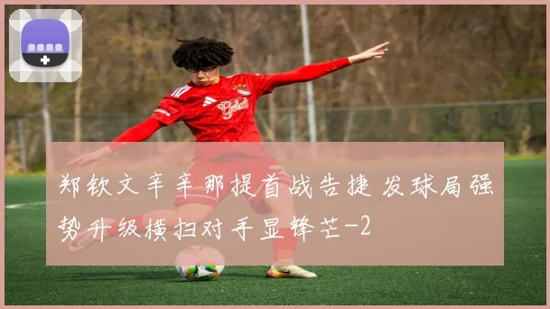 郑钦文辛辛那提首战告捷 发球局强势升级横扫对手显锋芒