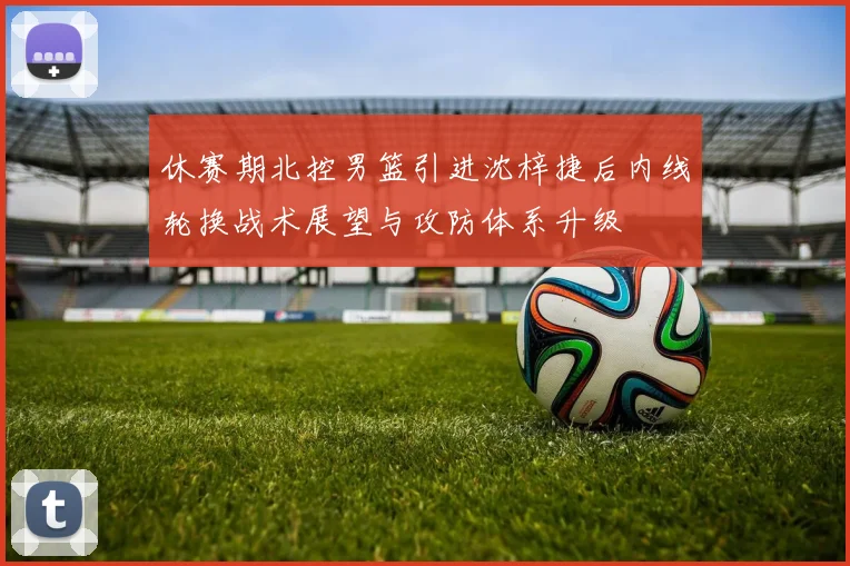 休赛期北控男篮引进沈梓捷后内线轮换战术展望与攻防体系升级