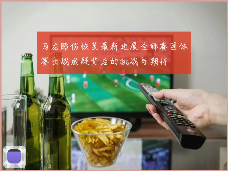 马龙膝伤恢复最新进展全锦赛团体赛出战成疑背后的挑战与期待