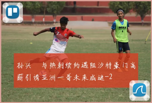 孙兴慜与热刺续约遇阻沙特豪门高薪引诱亚洲一哥未来成谜