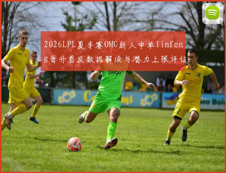 2026LPL夏季赛OMG新人中单linfeng晋升首发数据解读与潜力上限评估