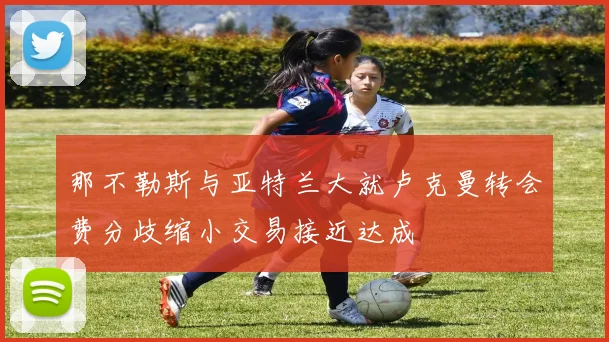那不勒斯与亚特兰大就卢克曼转会费分歧缩小交易接近达成