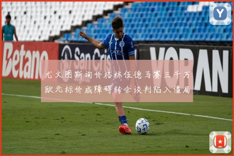 尤文图斯询价格林伍德马赛三千万欧元标价成障碍转会谈判陷入僵局