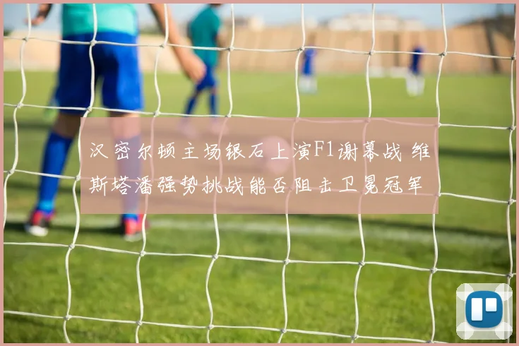 汉密尔顿主场银石上演F1谢幕战 维斯塔潘强势挑战能否阻击卫冕冠军