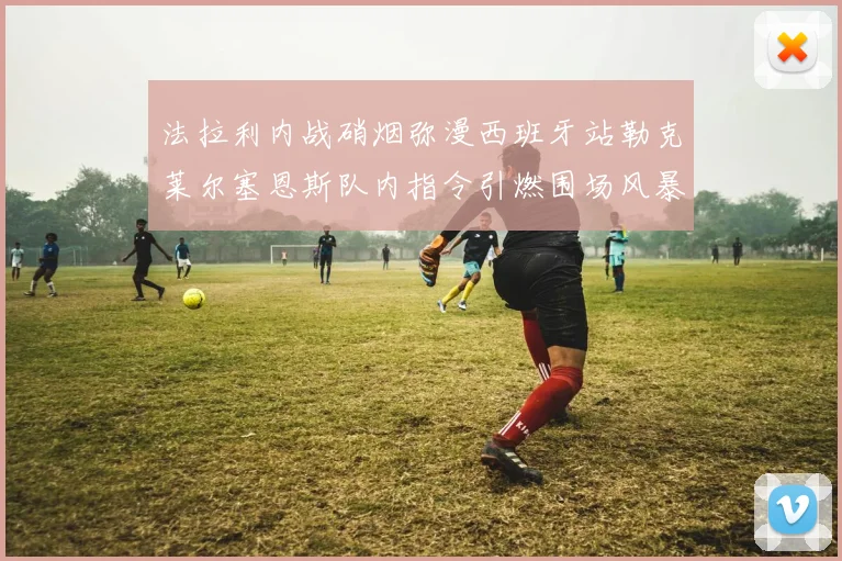 法拉利内战硝烟弥漫西班牙站勒克莱尔塞恩斯队内指令引燃围场风暴