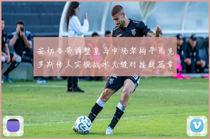 安切洛蒂调整皇马中场架构寻觅克罗斯传人实现战术无缝对接新篇章