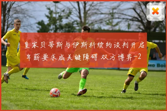 皇家贝蒂斯与伊斯科续约谈判开启 年薪要求成关键障碍 双方博弈