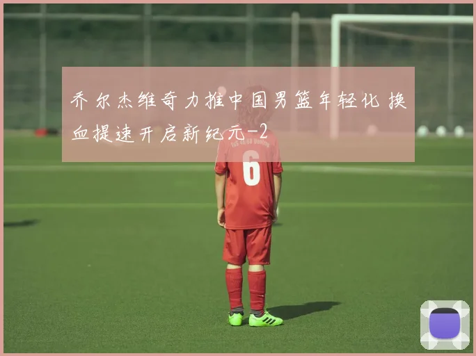 乔尔杰维奇力推中国男篮年轻化 换血提速开启新纪元