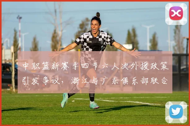 中职篮新赛季四节六人次外援政策引发争议，浙江与广东俱乐部联合强烈反对