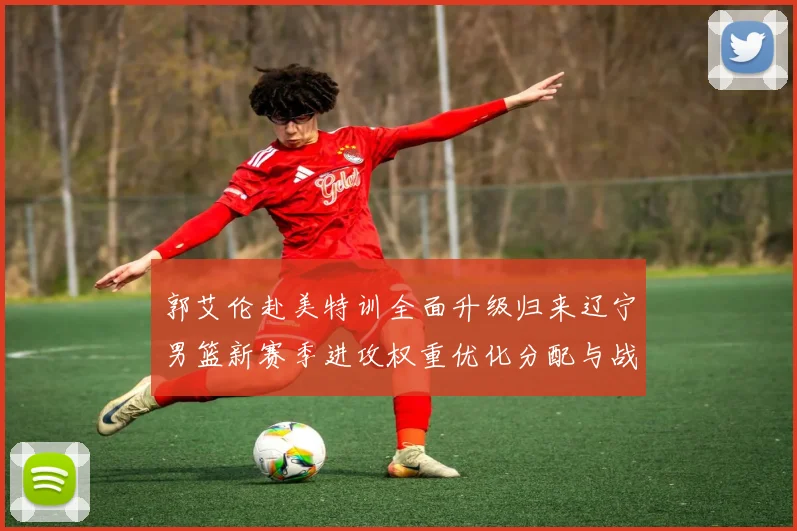 郭艾伦赴美特训全面升级归来辽宁男篮新赛季进攻权重优化分配与战术融合探究