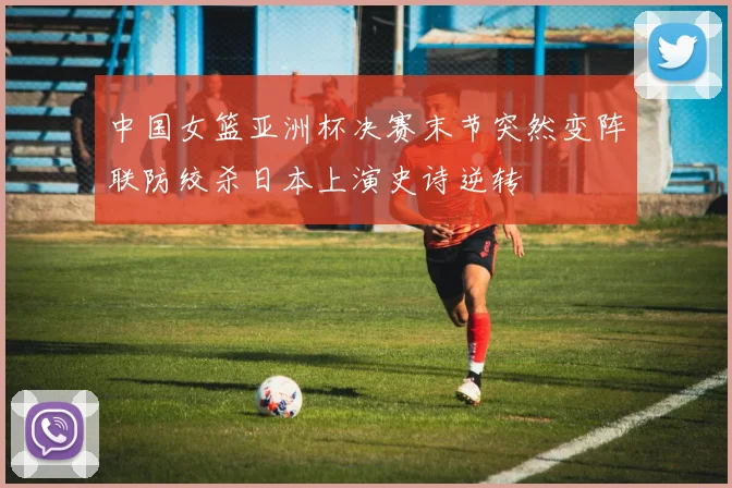 中国女篮亚洲杯决赛末节突然变阵联防绞杀日本上演史诗逆转