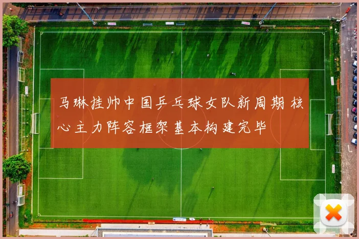 马琳挂帅中国乒乓球女队新周期 核心主力阵容框架基本构建完毕
