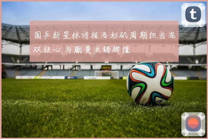 国乒新星林诗栋洛杉矶周期担当混双核心 与蒯曼共铸辉煌